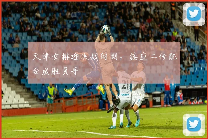 天津女排迎决战时刻，接应二传配合成胜负手