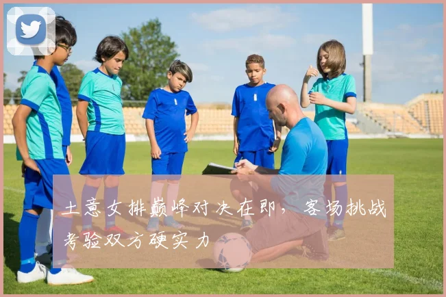 土意女排巅峰对决在即，客场挑战考验双方硬实力