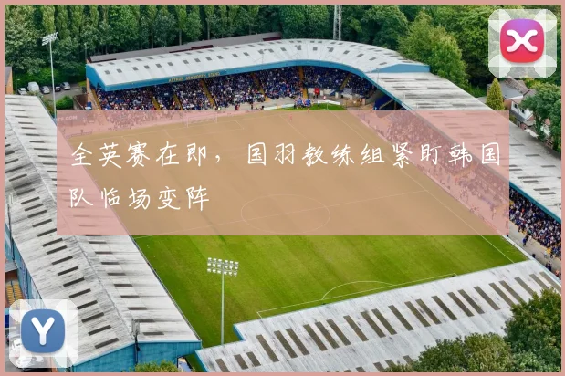 全英赛在即，国羽教练组紧盯韩国队临场变阵
