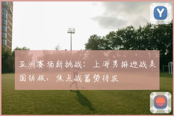 亚洲赛场新挑战：上海男排迎战美国劲旅，焦点战蓄势待发