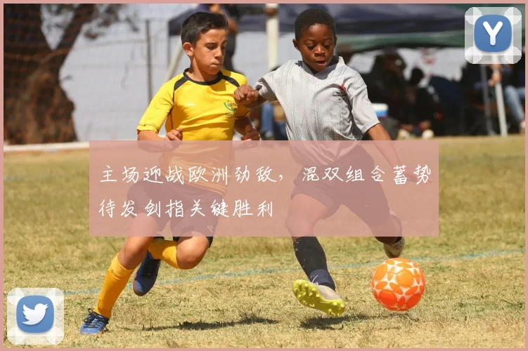 主场迎战欧洲劲敌，混双组合蓄势待发剑指关键胜利