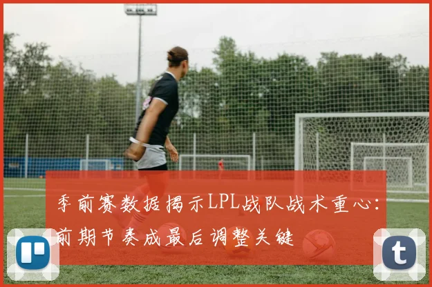 季前赛数据揭示LPL战队战术重心：前期节奏成最后调整关键