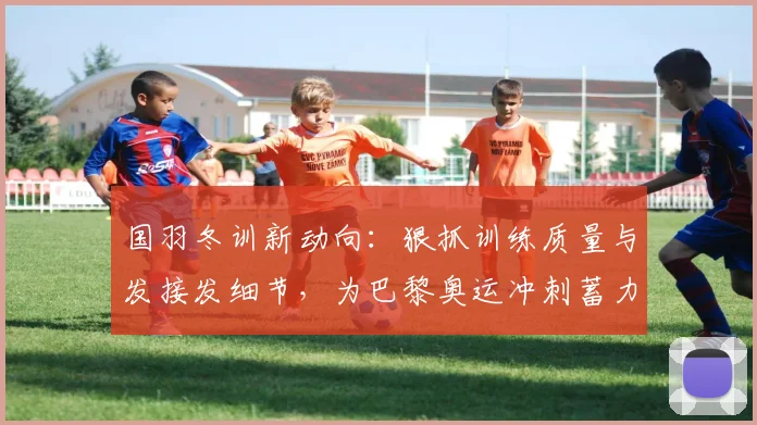 国羽冬训新动向：狠抓训练质量与发接发细节，为巴黎奥运冲刺蓄力