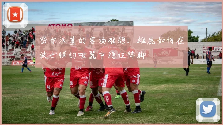 密尔沃基的客场难题：雄鹿如何在波士顿的喧嚣中稳住阵脚