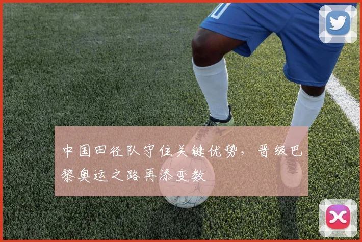 中国田径队守住关键优势，晋级巴黎奥运之路再添变数