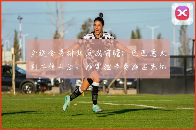 全运会男排焦点战前瞻：巴西意大利二传斗法，谁掌控节奏谁占先机