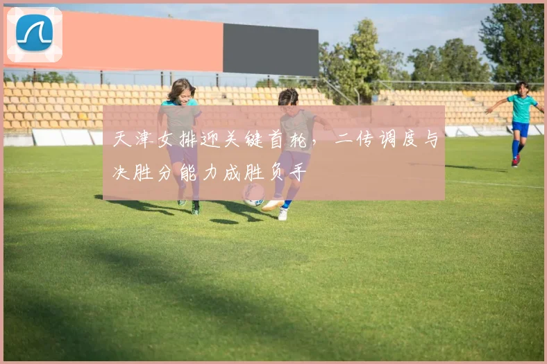 天津女排迎关键首轮，二传调度与决胜分能力成胜负手