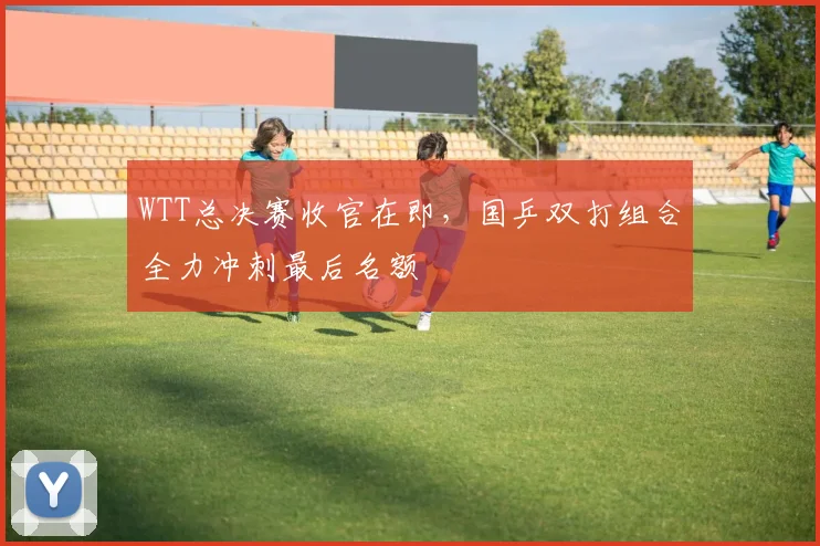 WTT总决赛收官在即，国乒双打组合全力冲刺最后名额