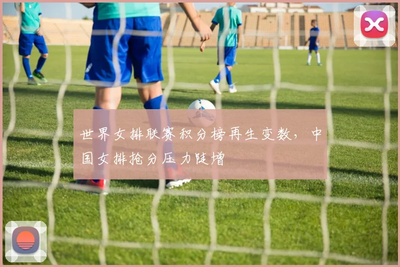 世界女排联赛积分榜再生变数，中国女排抢分压力陡增