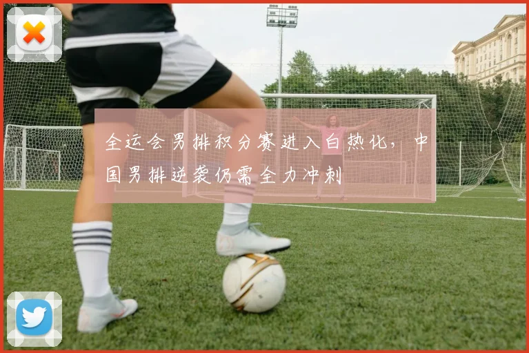 全运会男排积分赛进入白热化，中国男排逆袭仍需全力冲刺