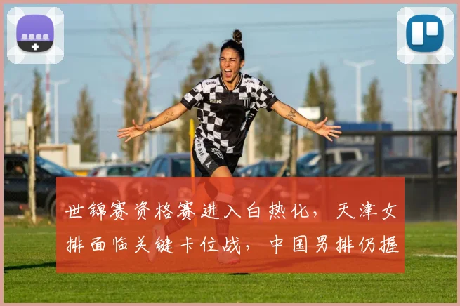 世锦赛资格赛进入白热化，天津女排面临关键卡位战，中国男排仍握主动