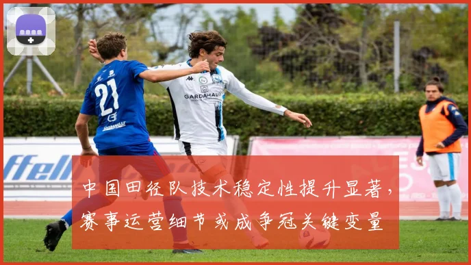 中国田径队技术稳定性提升显著，赛事运营细节或成争冠关键变量
