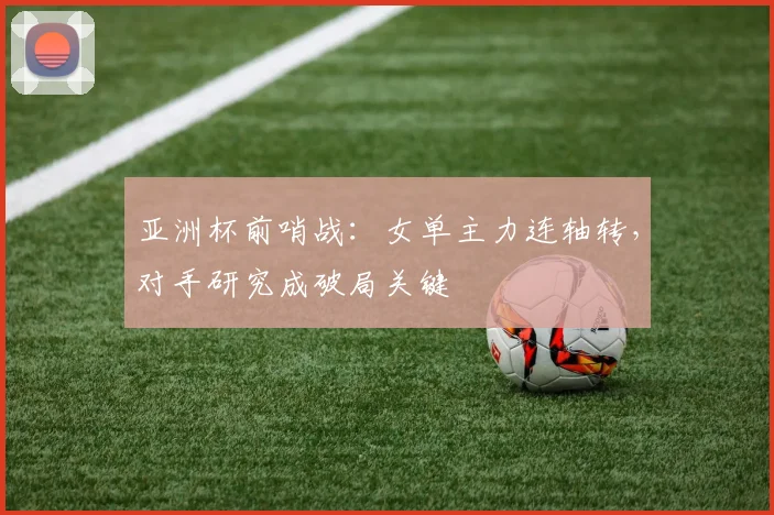 亚洲杯前哨战：女单主力连轴转，对手研究成破局关键