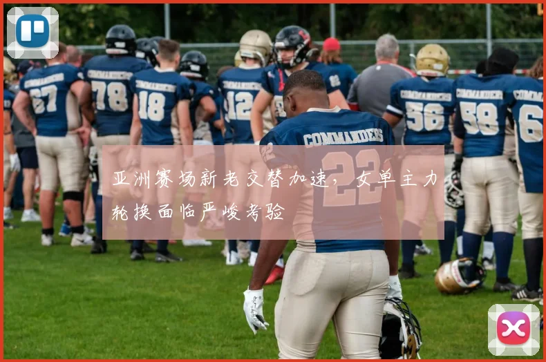 亚洲赛场新老交替加速，女单主力轮换面临严峻考验