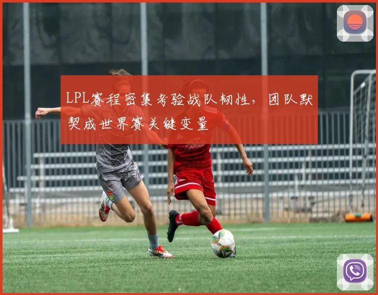 LPL赛程密集考验战队韧性，团队默契成世界赛关键变量