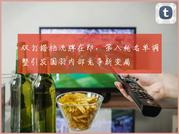 双打搭档洗牌在即，第八轮名单调整引发国羽内部竞争新变局