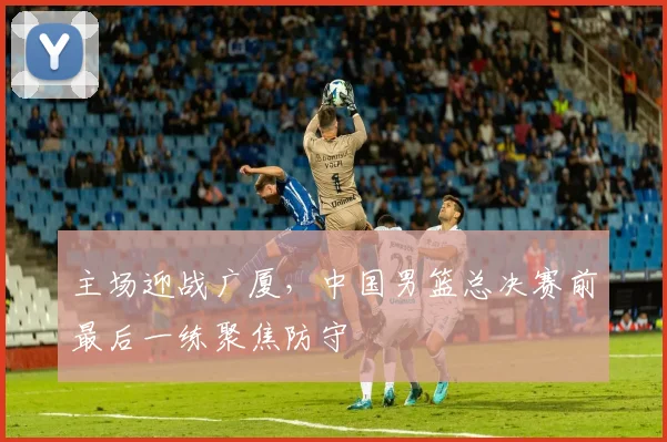 主场迎战广厦，中国男篮总决赛前最后一练聚焦防守