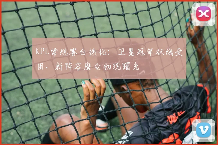 KPL常规赛白热化：卫冕冠军双线受困，新阵容磨合初现曙光