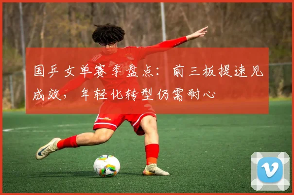 国乒女单赛季盘点：前三板提速见成效，年轻化转型仍需耐心