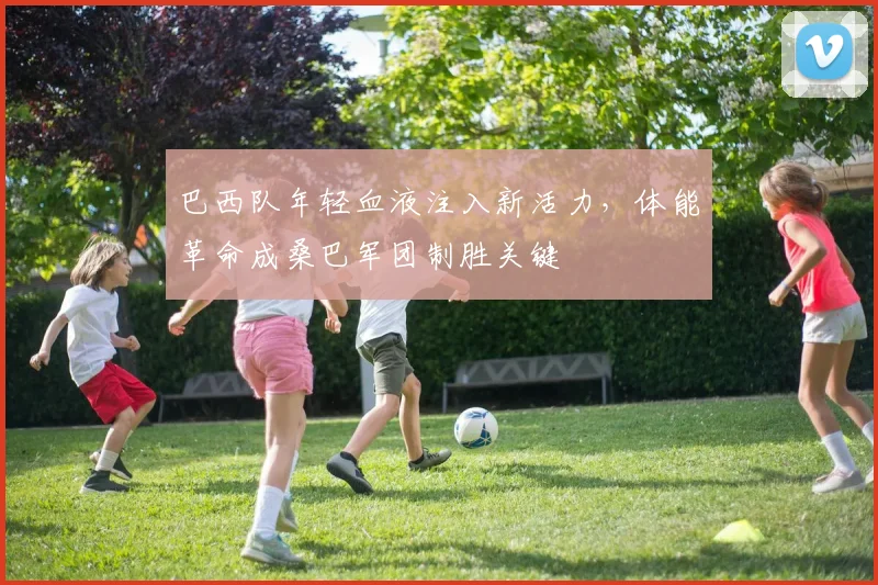 巴西队年轻血液注入新活力，体能革命成桑巴军团制胜关键