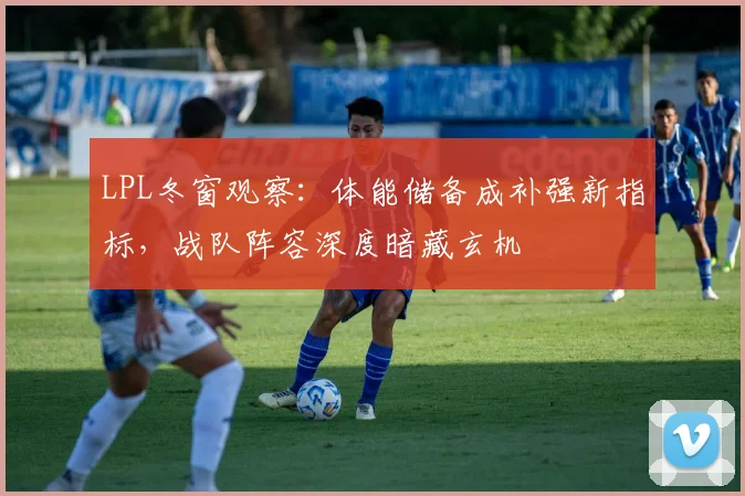 LPL冬窗观察：体能储备成补强新指标，战队阵容深度暗藏玄机