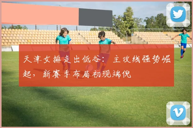 天津女排走出低谷：主攻线强势崛起，新赛季布局初现端倪