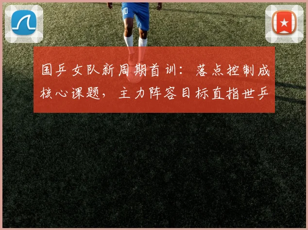 国乒女队新周期首训：落点控制成核心课题，主力阵容目标直指世乒赛