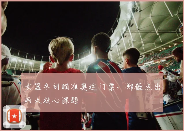 女篮冬训瞄准奥运门票，郑薇点出两大核心课题