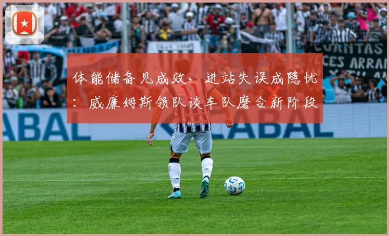 体能储备见成效，进站失误成隐忧：威廉姆斯领队谈车队磨合新阶段