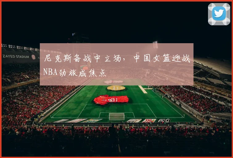尼克斯备战中立场，中国女篮迎战NBA劲旅成焦点