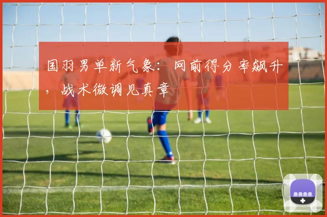 国羽男单新气象：网前得分率飙升，战术微调见真章