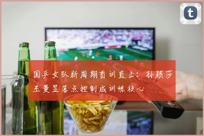 国乒女队新周期首训直击：孙颖莎王曼昱落点控制成训练核心