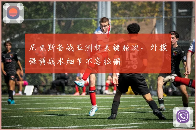 尼克斯备战亚洲杯关键轮次，外援强调战术细节不容松懈