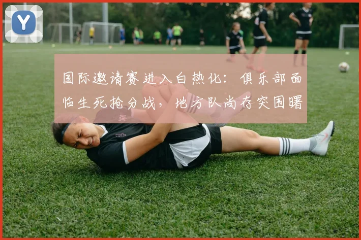 国际邀请赛进入白热化：俱乐部面临生死抢分战，地方队尚存突围曙光