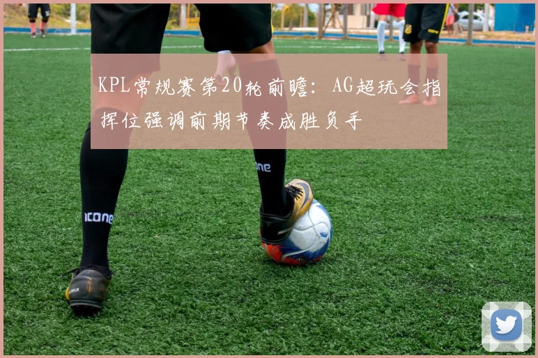 KPL常规赛第20轮前瞻：AG超玩会指挥位强调前期节奏成胜负手