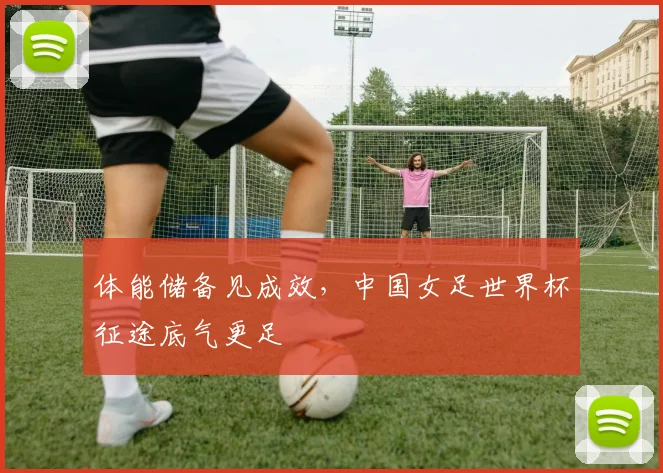体能储备见成效，中国女足世界杯征途底气更足