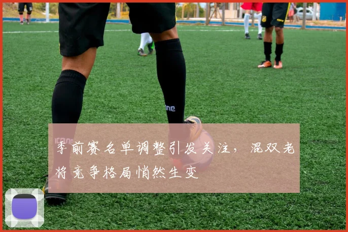 季前赛名单调整引发关注，混双老将竞争格局悄然生变