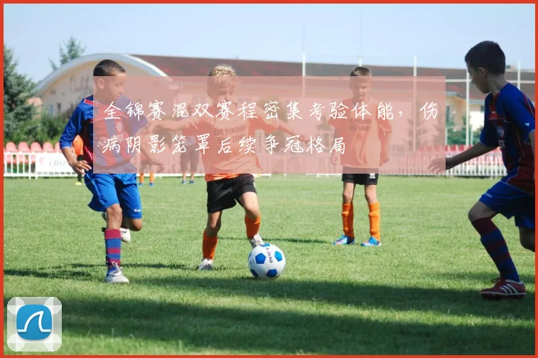 全锦赛混双赛程密集考验体能，伤病阴影笼罩后续争冠格局