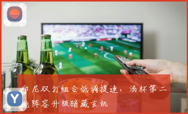 印尼双打组合低调提速，汤杯第二轮阵容升级暗藏玄机