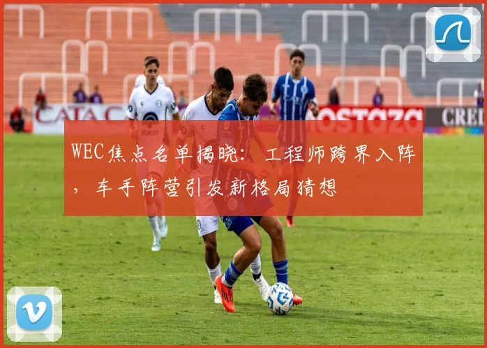 WEC焦点名单揭晓：工程师跨界入阵，车手阵营引发新格局猜想