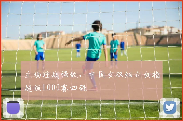 主场迎战强敌，中国女双组合剑指超级1000赛四强