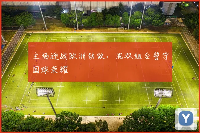 主场迎战欧洲劲敌，混双组合誓守国球荣耀