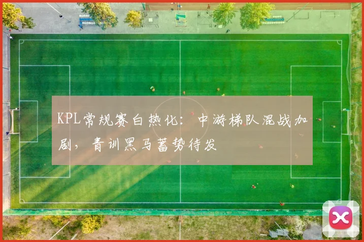 KPL常规赛白热化：中游梯队混战加剧，青训黑马蓄势待发