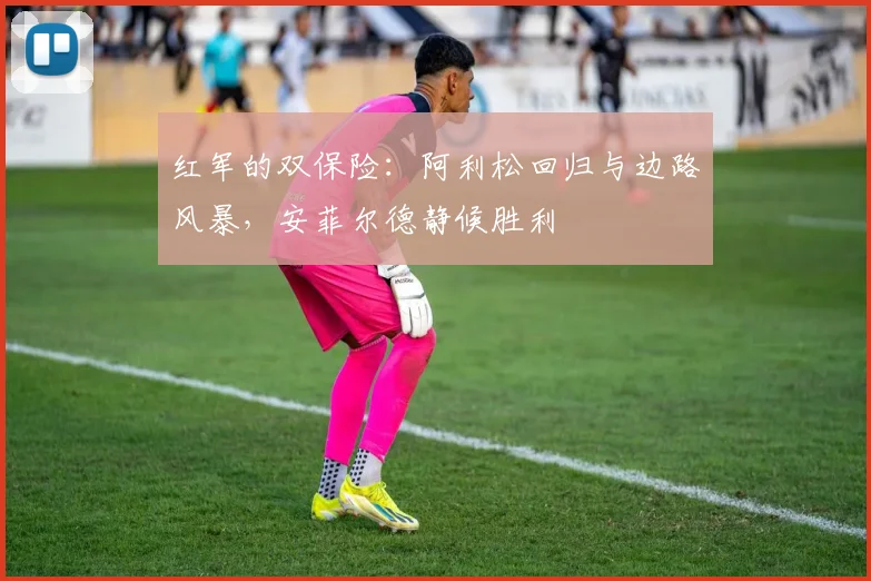 红军的双保险：阿利松回归与边路风暴，安菲尔德静候胜利