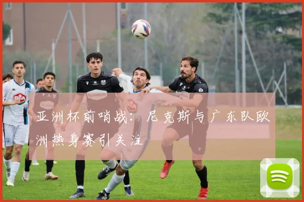 亚洲杯前哨战：尼克斯与广东队欧洲热身赛引关注