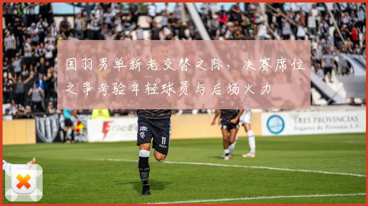 国羽男单新老交替之际，决赛席位之争考验年轻球员与后场火力