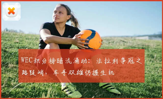 WEC积分榜暗流涌动：法拉利争冠之路陡峭，车手双雄仍握生机