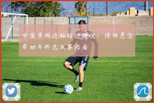 中国男网连轴转迎硬仗，保级悬念牵动年终总决赛格局